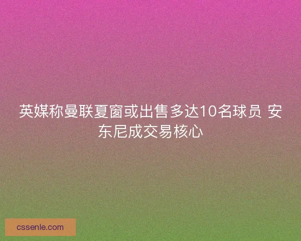 英媒称曼联夏窗或出售多达10名球员 安东尼成交易核心