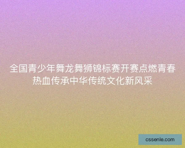 全国青少年舞龙舞狮锦标赛开赛点燃青春热血传承中华传统文化新风采