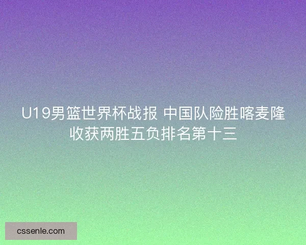 U19男篮世界杯战报 中国队险胜喀麦隆收获两胜五负排名第十三