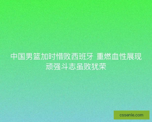 中国男篮加时惜败西班牙 重燃血性展现顽强斗志虽败犹荣